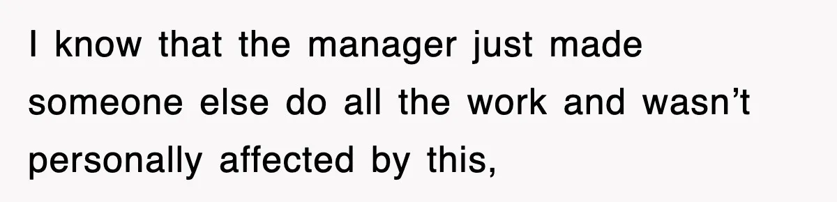 I know that the manager just made someone else do all the work and wasn’t personally affected by this,