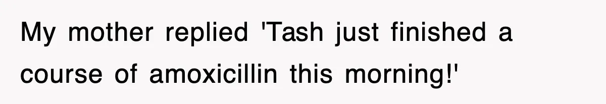 My mother replied 'Tash just finished a course of amoxicillin this morning!'