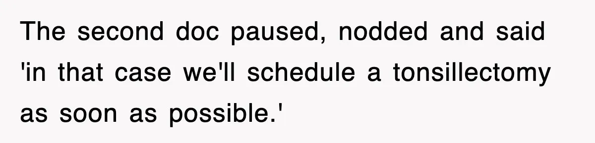 The second doc paused, nodded and said 'in that case we'll schedule a tonsillectomy as soon as possible.'
