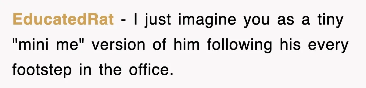 EducatedRat − I just imagine you as a tiny "mini me" version of him following his every footstep in the office.