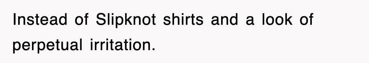 Instead of Slipknot shirts and a look of perpetual irritation.