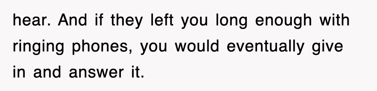 hear. And if they left you long enough with ringing phones, you would eventually give in and answer it.