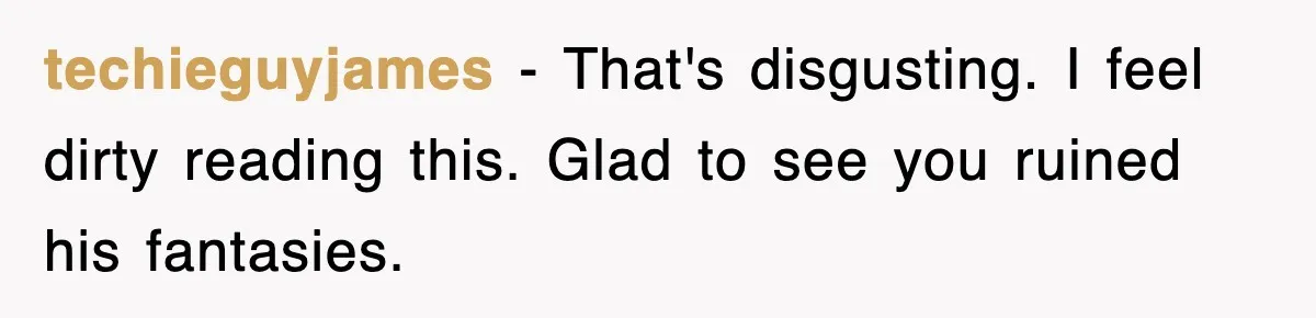 techieguyjames − That's disgusting. I feel dirty reading this. Glad to see you ruined his fantasies.