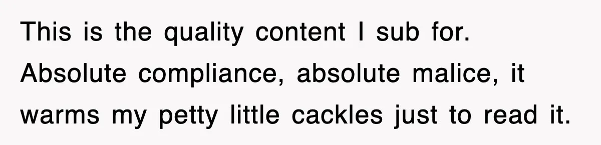 This is the quality content I sub for. Absolute compliance, absolute malice, it warms my petty little cackles just to read it.
