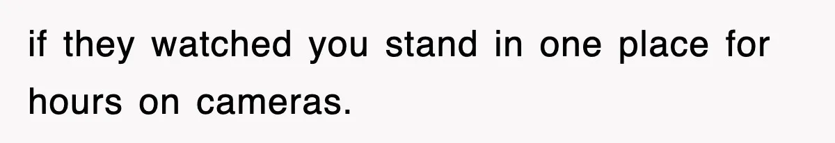 if they watched you stand in one place for hours on cameras.