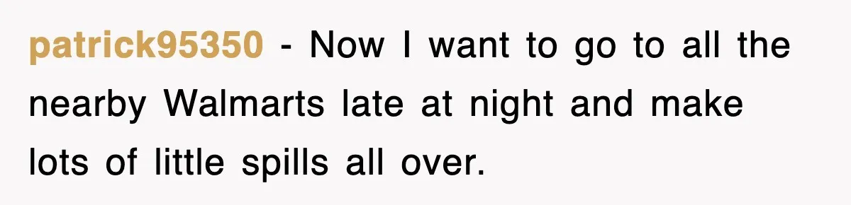 patrick95350 − Now I want to go to all the nearby Walmarts late at night and make lots of little spills all over.