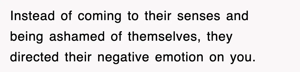 Instead of coming to their senses and being ashamed of themselves, they directed their negative emotion on you.