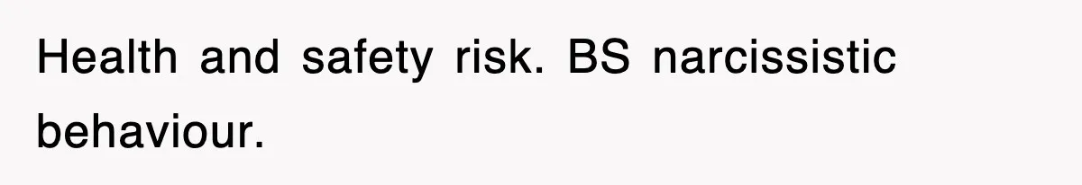 Health and safety risk. BS narcissistic behaviour.