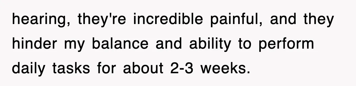 hearing, they're incredible painful, and they hinder my balance and ability to perform daily tasks for about 2-3 weeks.