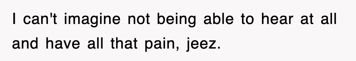 I can't imagine not being able to hear at all and have all that pain, jeez.