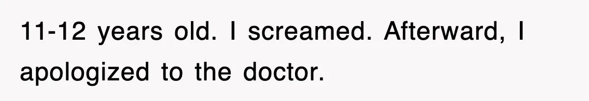 11-12 years old. I screamed. Afterward, I apologized to the doctor.