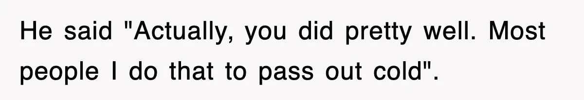 He said "Actually, you did pretty well. Most people I do that to pass out cold".