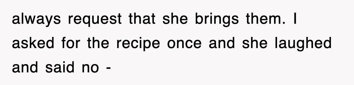 always request that she brings them. I asked for the recipe once and she laughed and said no -
