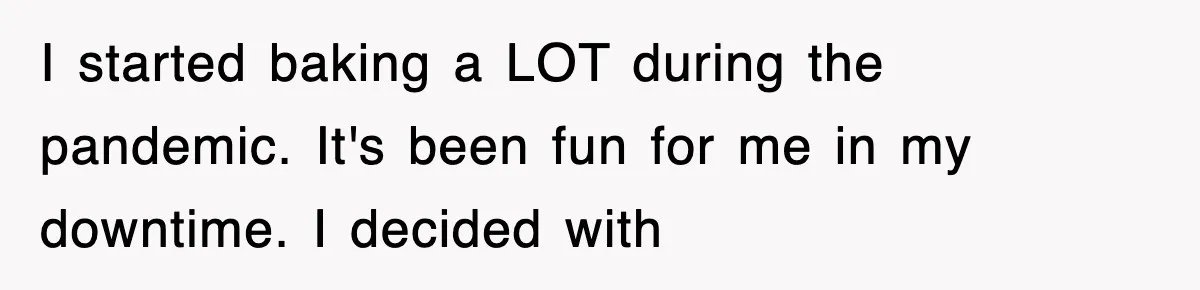 I started baking a LOT during the pandemic. It's been fun for me in my downtime. I decided with