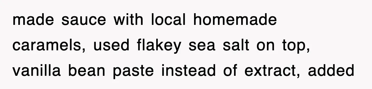 made sauce with local homemade caramels, used flakey sea salt on top, vanilla bean paste instead of extract, added