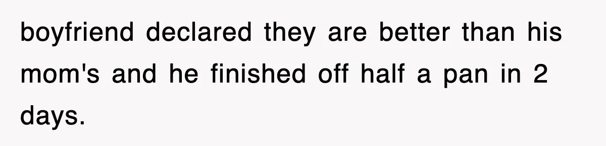 boyfriend declared they are better than his mom's and he finished off half a pan in 2 days.