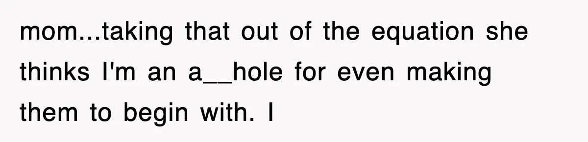 mom...taking that out of the equation she thinks I'm an a__hole for even making them to begin with. I