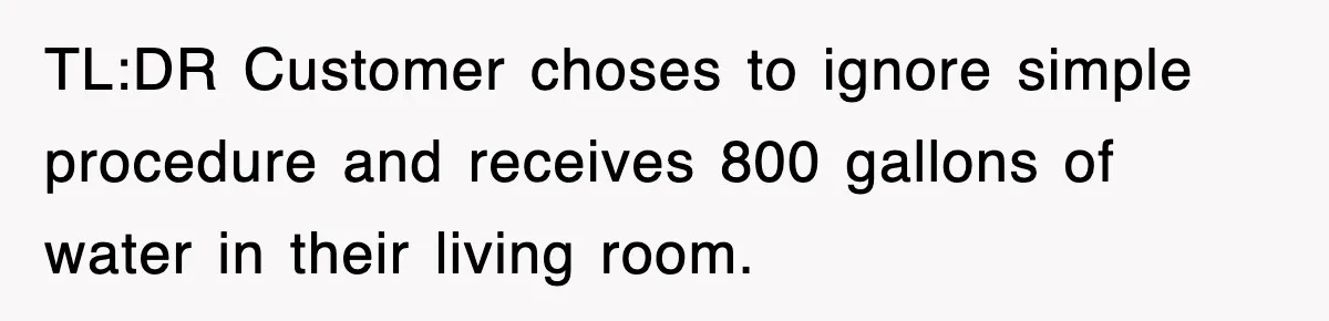 TL:DR Customer choses to ignore simple procedure and receives 800 gallons of water in their living room.