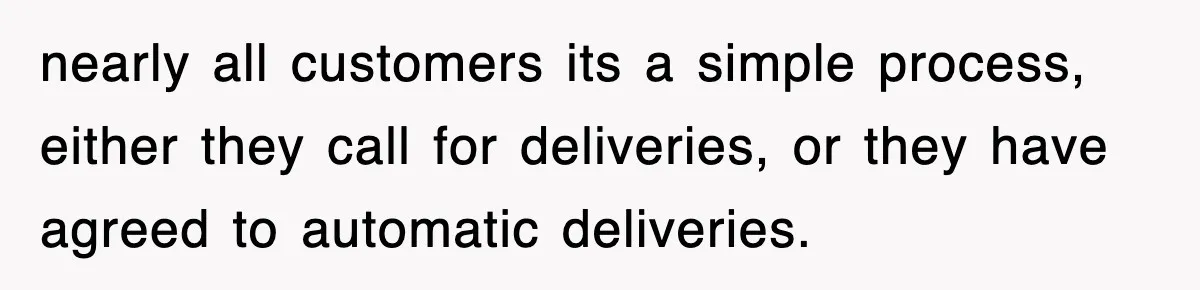 nearly all customers its a simple process, either they call for deliveries, or they have agreed to automatic deliveries.