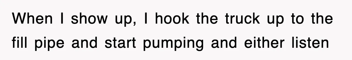 When I show up, I hook the truck up to the fill pipe and start pumping and either listen