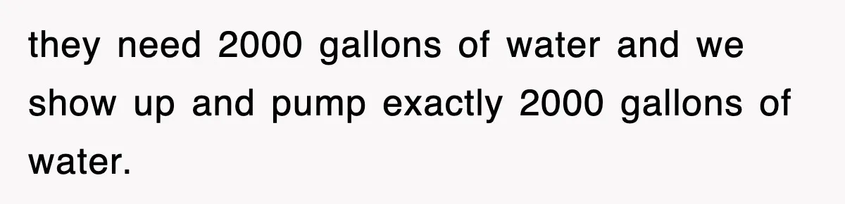 they need 2000 gallons of water and we show up and pump exactly 2000 gallons of water.