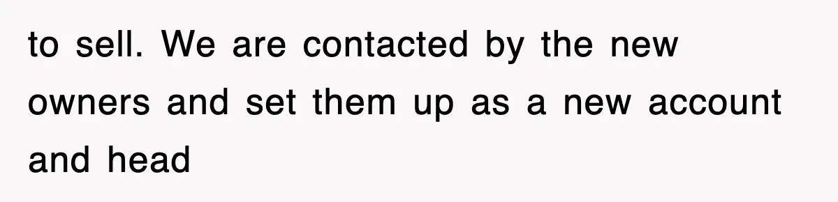 to sell. We are contacted by the new owners and set them up as a new account and head