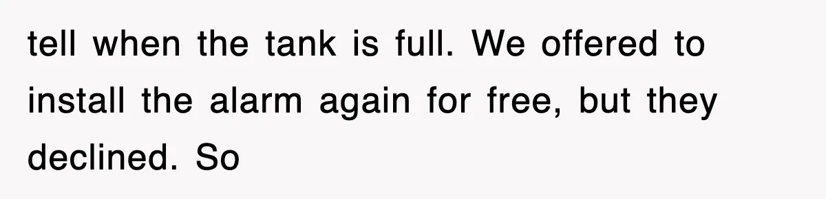 tell when the tank is full. We offered to install the alarm again for free, but they declined. So