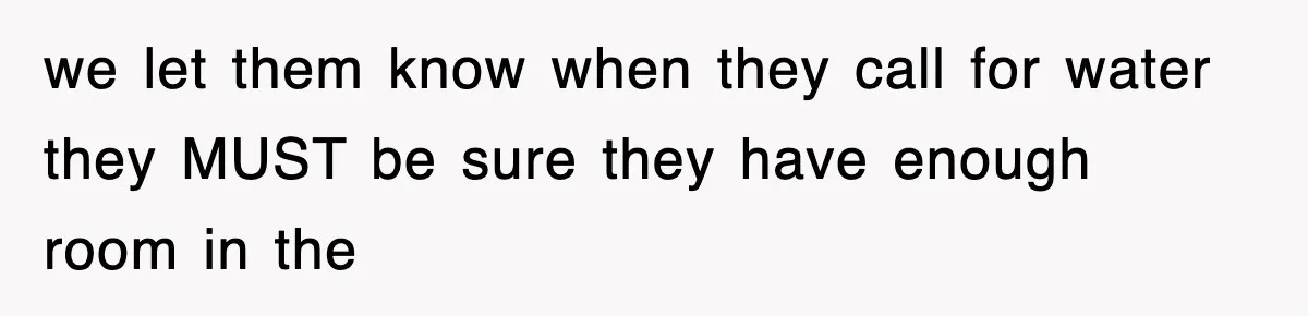 we let them know when they call for water they MUST be sure they have enough room in the