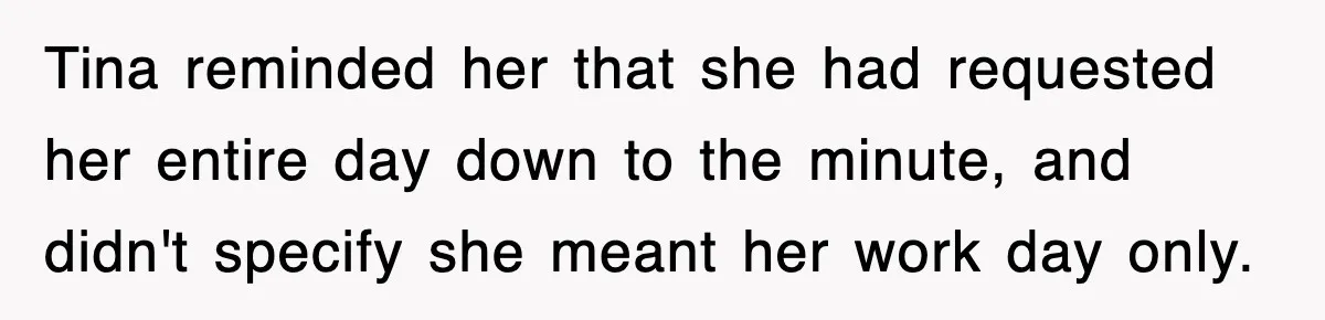 Petty CEO Gets Three Rounds Of Malicious Compliance From Her Own Staff Tina reminded her that she had requested her entire day down to the minute, and didn't specify she meant her work day only.