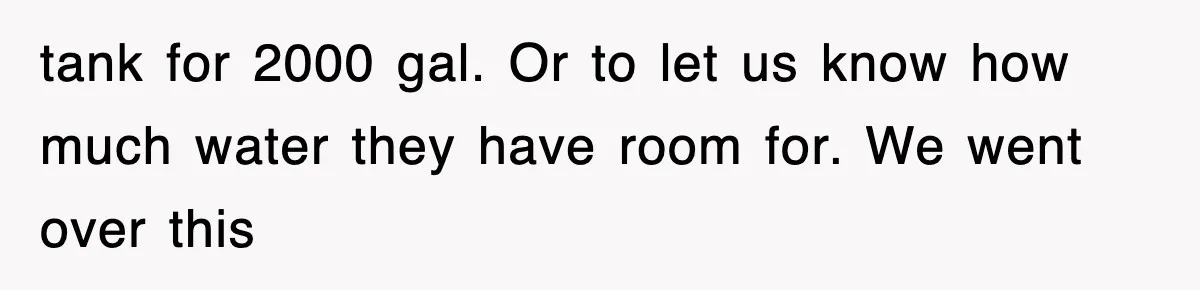 tank for 2000 gal. Or to let us know how much water they have room for. We went over this
