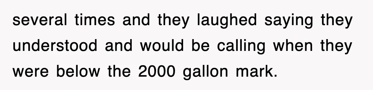several times and they laughed saying they understood and would be calling when they were below the 2000 gallon mark.