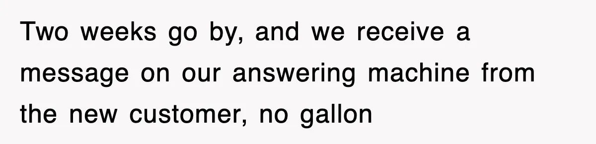 Two weeks go by, and we receive a message on our answering machine from the new customer, no gallon