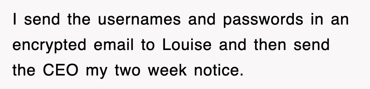 Petty CEO Gets Three Rounds Of Malicious Compliance From Her Own Staff I send the usernames and passwords in an encrypted email to Louise and then send the CEO my two week notice.