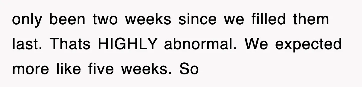 only been two weeks since we filled them last. Thats HIGHLY abnormal. We expected more like five weeks. So