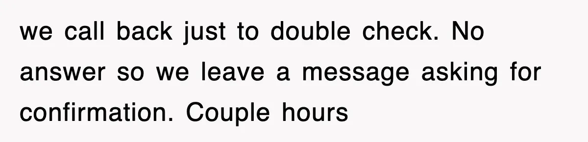 we call back just to double check. No answer so we leave a message asking for confirmation. Couple hours