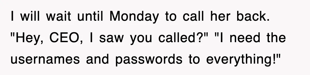 Petty CEO Gets Three Rounds Of Malicious Compliance From Her Own Staff I will wait until Monday to call her back. "Hey, CEO, I saw you called?" "I need the usernames and passwords to everything!"