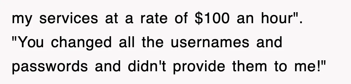 Petty CEO Gets Three Rounds Of Malicious Compliance From Her Own Staff my services at a rate of $100 an hour". "You changed all the usernames and passwords and didn't provide them to me!"