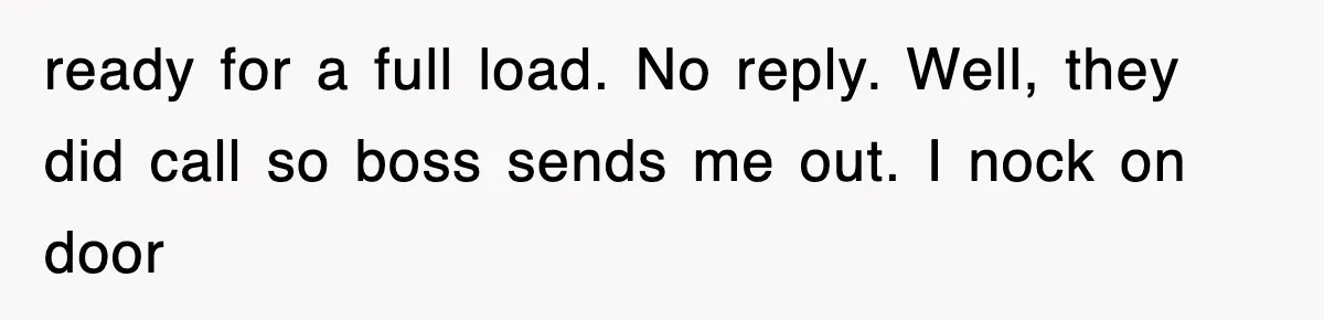 ready for a full load. No reply. Well, they did call so boss sends me out. I nock on door