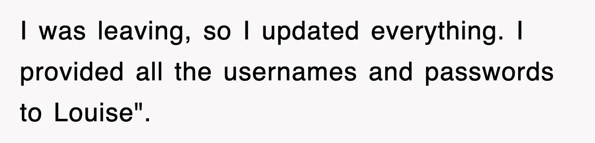 Petty CEO Gets Three Rounds Of Malicious Compliance From Her Own Staff I was leaving, so I updated everything. I provided all the usernames and passwords to Louise".