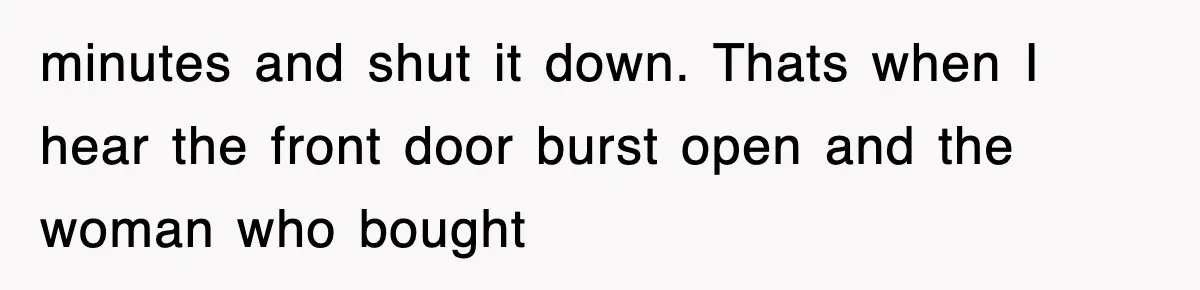 minutes and shut it down. Thats when I hear the front door burst open and the woman who bought