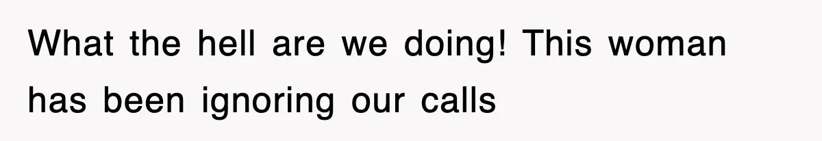 What the hell are we doing! This woman has been ignoring our calls