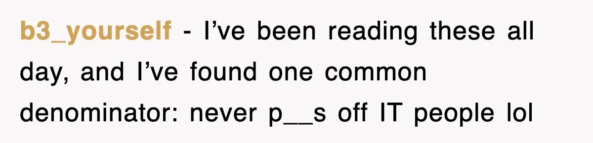 Petty CEO Gets Three Rounds Of Malicious Compliance From Her Own Staff b3_yourself − I’ve been reading these all day, and I’ve found one common denominator: never p__s off IT people lol