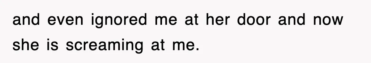 and even ignored me at her door and now she is screaming at me.