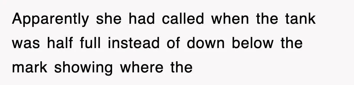 Apparently she had called when the tank was half full instead of down below the mark showing where the