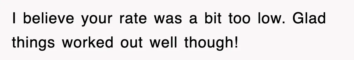 Petty CEO Gets Three Rounds Of Malicious Compliance From Her Own Staff I believe your rate was a bit too low. Glad things worked out well though!