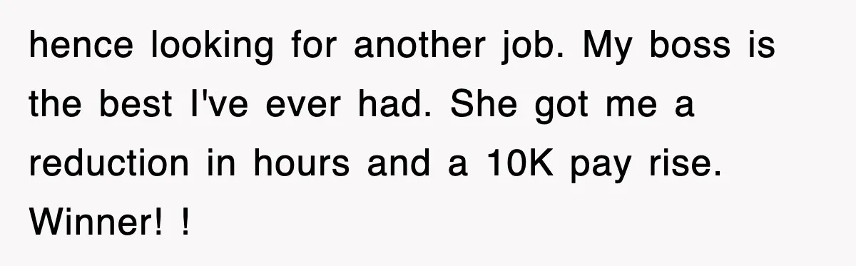 Petty CEO Gets Three Rounds Of Malicious Compliance From Her Own Staff hence looking for another job. My boss is the best I've ever had. She got me a reduction in hours and a 10K pay rise. Winner! !