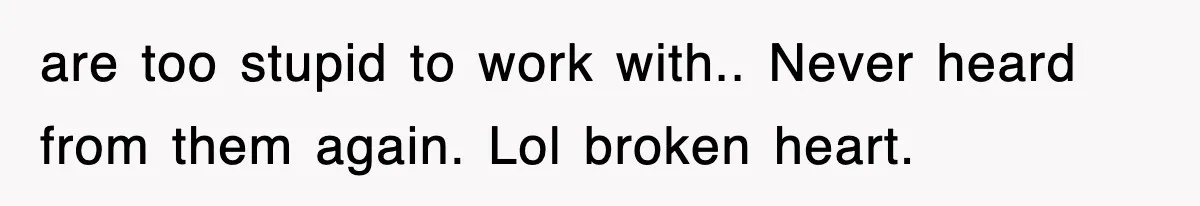 are too stupid to work with.. Never heard from them again. Lol broken heart.