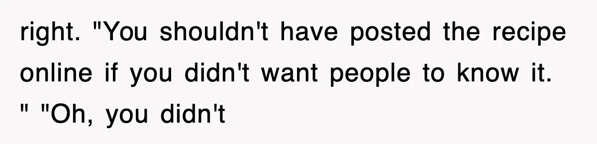 right. "You shouldn't have posted the recipe online if you didn't want people to know it. " "Oh, you didn't