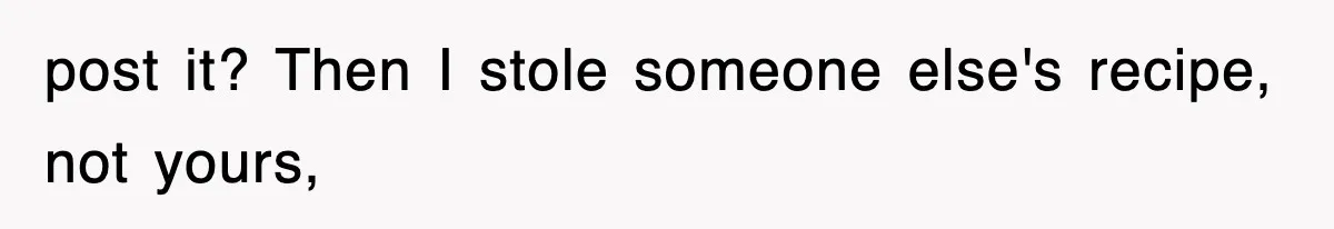 post it? Then I stole someone else's recipe, not yours,