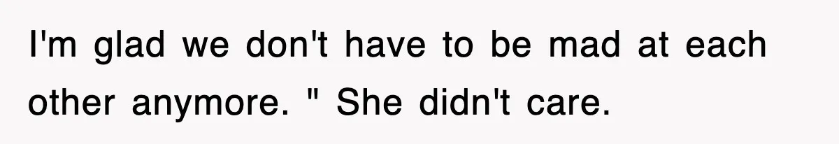 I'm glad we don't have to be mad at each other anymore. " She didn't care.